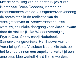 Met de onthulling van de eerste BlijeVis van kunstenaar Bruno Doedens, vierden de initiatiefnemers van de Vismigratierivier vandaag de eerste stap in de realisatie van de Vismigratierivier bij Kornwerderzand. Een wereldwijde unieke doorgang voor vissen, dwars door de Afsluitdijk. De Waddenvereniging, It Fryske Gea, Sportvisserij Nederland, Samenwerkingsverband Het Blauwe Hart en Vereniging Vaste Vistuigen Noord zijn trots op het feit hoe binnen een ongekend korte tijd een ambitieus idee werkelijkheid lijkt te worden.
