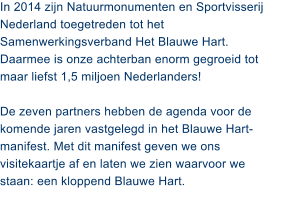 In 2014 zijn Natuurmonumenten en Sportvisserij Nederland toegetreden tot het Samenwerkingsverband Het Blauwe Hart. Daarmee is onze achterban enorm gegroeid tot maar liefst 1,5 miljoen Nederlanders!   De zeven partners hebben de agenda voor de komende jaren vastgelegd in het Blauwe Hart-manifest. Met dit manifest geven we ons visitekaartje af en laten we zien waarvoor we staan: een kloppend Blauwe Hart.