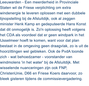 Leeuwarden - Een meerderheid in Provinciale Staten wil de Friese verplichting om extra windenergie te leveren oplossen met een dubbele lijnopstelling bij de Afsluitdijk, ook al zeggen minister Henk Kamp en gedeputeerde Hans Konst dat dit onmogelijk is. Zo'n oplossing heeft volgens het CDA als voordeel dat er geen windpark in het IJsselmeer hoeft te komen, want voor dat plan bestaat in de omgeving geen draagvlak, zo is uit de hoorzittingen wel gebleken. Ook de PvdA toonde zich - wat behoedzamer - voorstander van windmolens 'in het water' bij de Afsluitdijk. Met wisselende nuanceringen zijn ook FNP, ChristenUnie, D66 en Friese Koers daarvoor, zo bleek gisteren tijdens de commissievergadering.