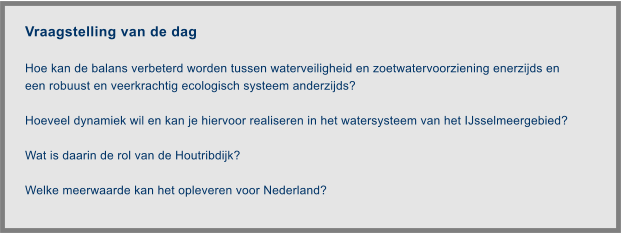 Vraagstelling van de dag  Hoe kan de balans verbeterd worden tussen waterveiligheid en zoetwatervoorziening enerzijds en een robuust en veerkrachtig ecologisch systeem anderzijds?   Hoeveel dynamiek wil en kan je hiervoor realiseren in het watersysteem van het IJsselmeergebied?   Wat is daarin de rol van de Houtribdijk?   Welke meerwaarde kan het opleveren voor Nederland?